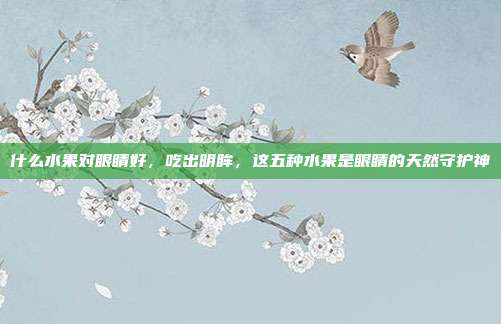 什么水果对眼睛好，吃出明眸，这五种水果是眼睛的天然守护神