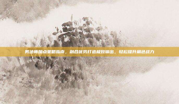 男法师加点策略指南,融合优势打造极致输出,轻松提升角色战力