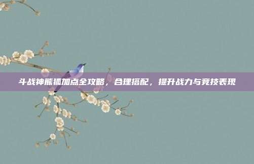 斗战神熊狐加点全攻略,合理搭配,提升战力与竞技表现