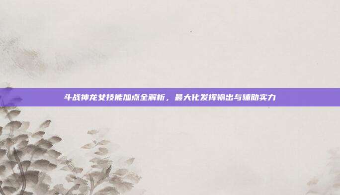 斗战神龙女技能加点全解析,最大化发挥输出与辅助实力