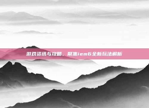 游戏资讯与攻略,聚焦iem6全新玩法解析