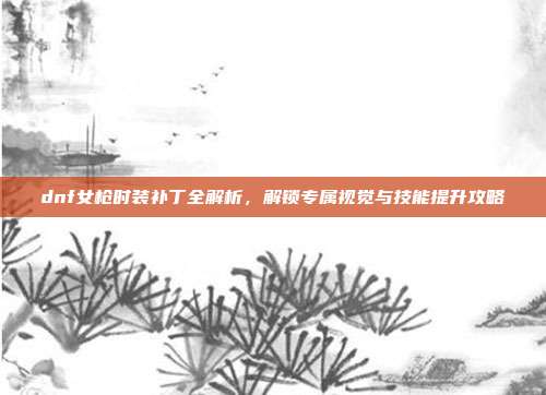 dnf女枪时装补丁全解析,解锁专属视觉与技能提升攻略