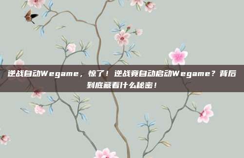 逆战自动Wegame，惊了！逆战竟自动启动Wegame？背后到底藏着什么秘密！