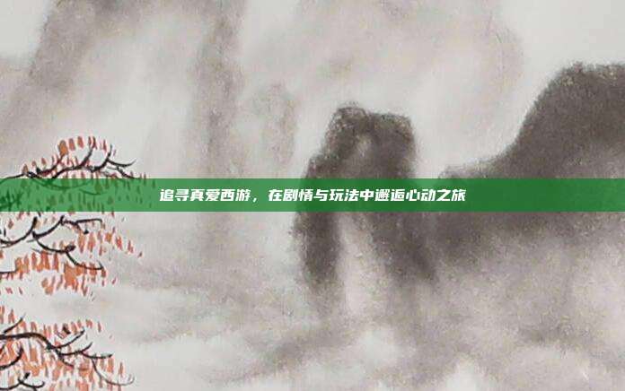 追寻真爱西游,在剧情与玩法中邂逅心动之旅