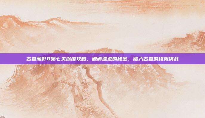 古墓丽影8第七关深度攻略,破解遗迹的秘密,踏入古墓的终极挑战