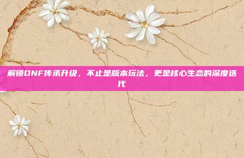 解锁DNF传承升级,不止是版本玩法,更是核心生态的深度迭代