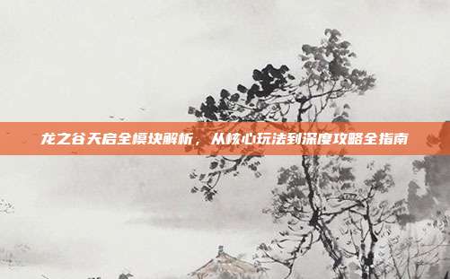 龙之谷天启全模块解析,从核心玩法到深度攻略全指南