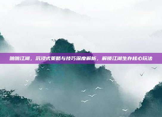 啪啪江湖,沉浸式策略与技巧深度解析,解锁江湖生存核心玩法