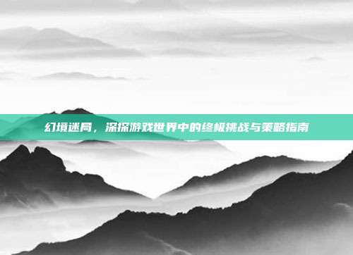 幻境迷局，深探游戏世界中的终极挑战与策略指南