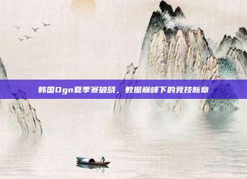 韩国Ogn夏季赛破晓,数据巅峰下的竞技新章