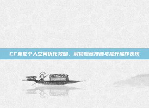 CF夏佐个人空间优化攻略,解锁隐藏技能与提升操作表现