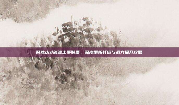 聚焦dnf剑魂土豪装备，深度解析打造与战力提升攻略
