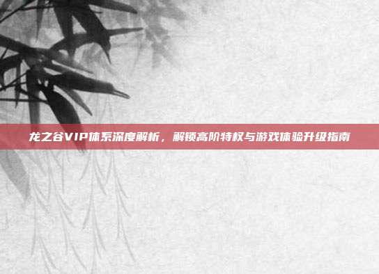 龙之谷VIP体系深度解析,解锁高阶特权与游戏体验升级指南