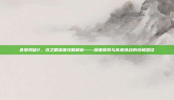 贪婪洞窟2,沙之眼深度攻略解析——深度探索与高难挑战的终极路径