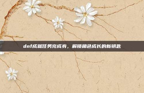 dnf成就任务完成券,解锁角色成长的新钥匙