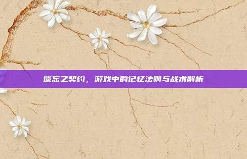 遗忘之契约,游戏中的记忆法则与战术解析