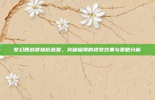 梦幻西游渡劫后造型,突破极限的视觉效果与策略分析