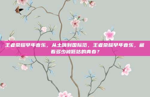 王者荣耀早年音乐，从土嗨到国际范，王者荣耀早年音乐，藏着多少被低估的青春？