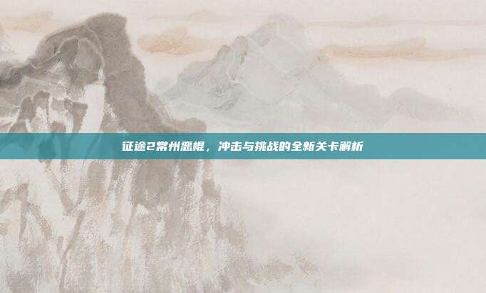 征途2常州恶棍,冲击与挑战的全新关卡解析