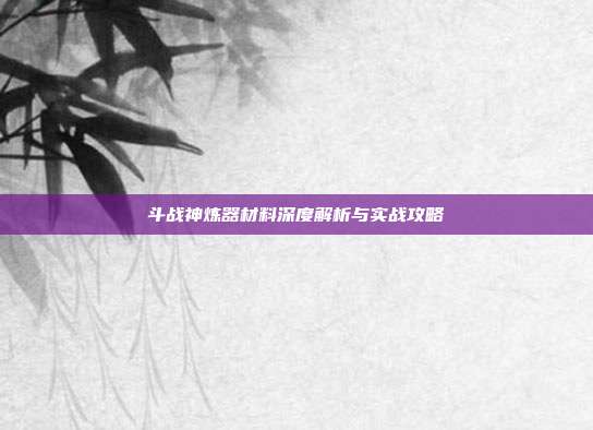 斗战神炼器材料深度解析与实战攻略