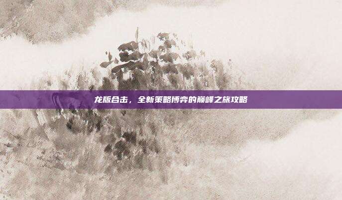 龙版合击,全新策略博弈的巅峰之旅攻略