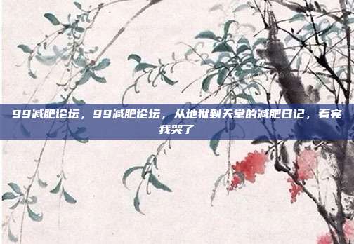 99减肥论坛，99减肥论坛，从地狱到天堂的减肥日记，看完我哭了