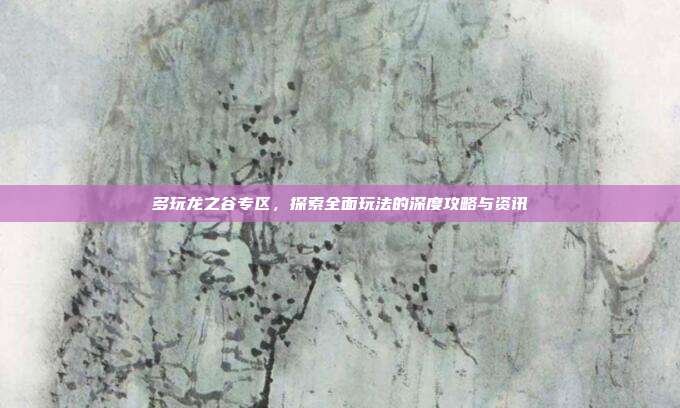 多玩龙之谷专区,探索全面玩法的深度攻略与资讯