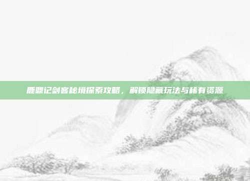 鹿鼎记剑客秘境探索攻略,解锁隐藏玩法与稀有资源