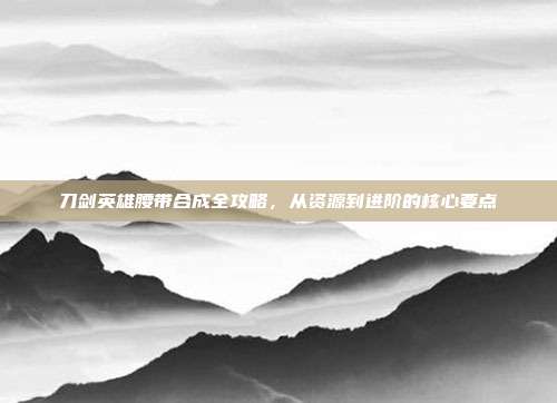 刀剑英雄腰带合成全攻略，从资源到进阶的核心要点
