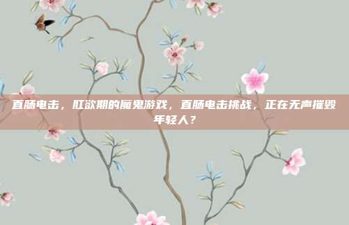 直肠电击，肛欲期的魔鬼游戏，直肠电击挑战，正在无声摧毁年轻人？