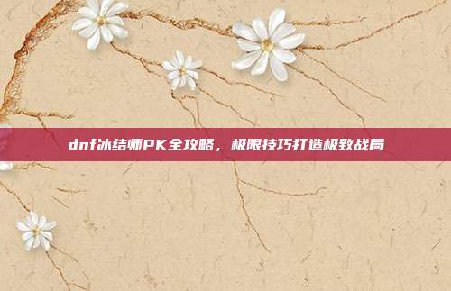 dnf冰结师PK全攻略,极限技巧打造极致战局
