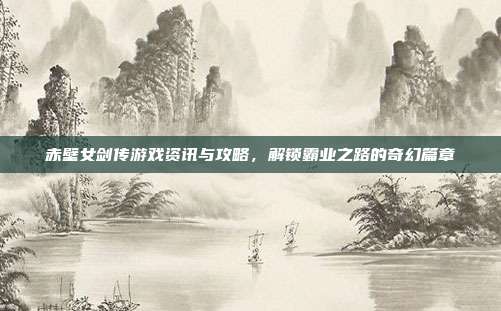 赤壁女剑传游戏资讯与攻略,解锁霸业之路的奇幻篇章