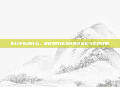 水月平原进化石,解锁生存秘境的关键策略与游戏攻略