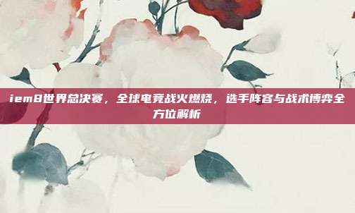 iem8世界总决赛,全球电竞战火燃烧,选手阵容与战术博弈全方位解析
