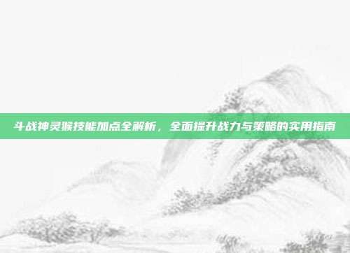 斗战神灵猴技能加点全解析,全面提升战力与策略的实用指南