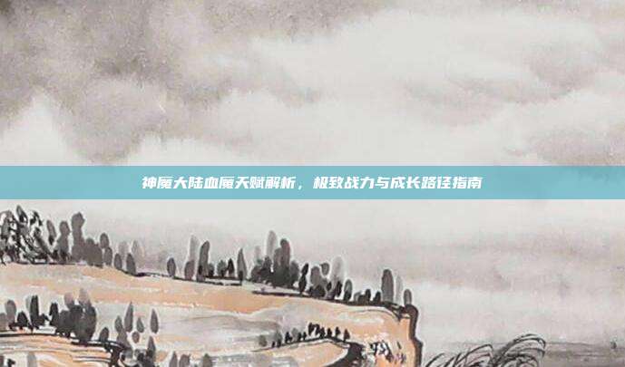 神魔大陆血魔天赋解析，极致战力与成长路径指南