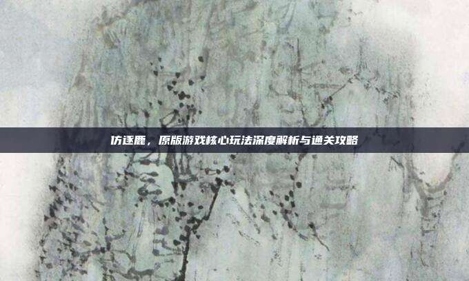 仿逐鹿，原版游戏核心玩法深度解析与通关攻略