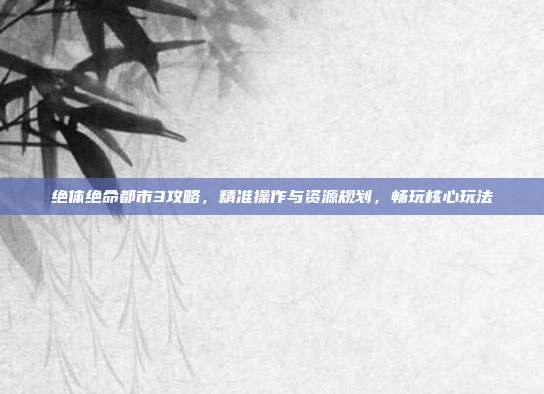 绝体绝命都市3攻略,精准操作与资源规划,畅玩核心玩法