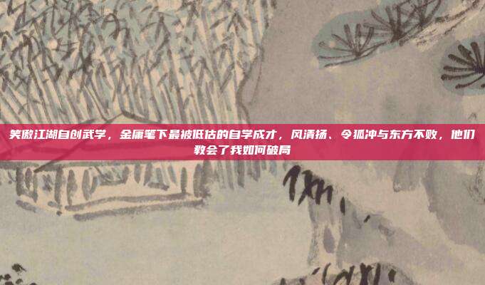 笑傲江湖自创武学，金庸笔下最被低估的自学成才，风清扬、令狐冲与东方不败，他们教会了我如何破局