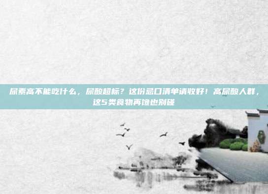 尿素高不能吃什么，尿酸超标？这份忌口清单请收好！高尿酸人群，这5类食物再馋也别碰