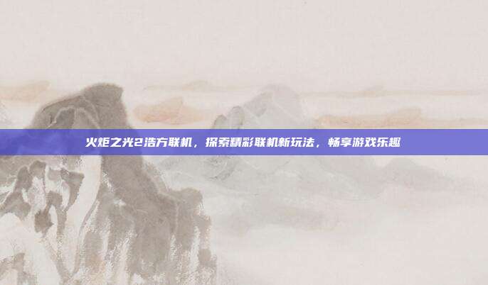 火炬之光2浩方联机，探索精彩联机新玩法，畅享游戏乐趣