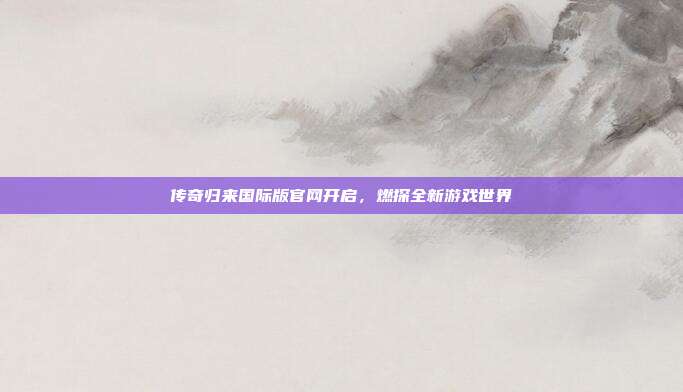 传奇归来国际版官网开启,燃探全新游戏世界