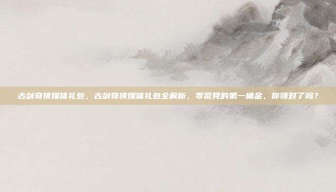 古剑奇侠媒体礼包，古剑奇侠媒体礼包全解析，零氪党的第一桶金，你领对了吗？