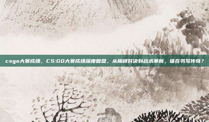 csgo大赛成绩，CS:GO大赛成绩深度复盘，从巅峰对决到战术革新，谁在书写传奇？