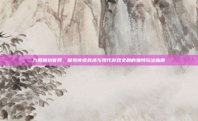 九阳神功官网,探索传统武术与现代游戏交融的独特玩法指南