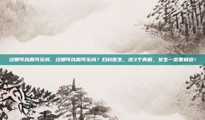 经期可以喝可乐吗，经期可以喝可乐吗？妇科医生，这3个真相，女生一定要知道！