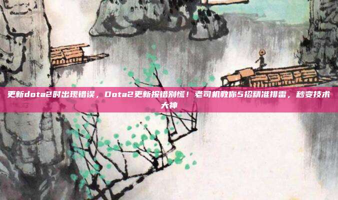 更新dota2时出现错误，Dota2更新报错别慌！老司机教你5招精准排雷，秒变技术大神