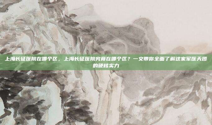 上海长征医院在哪个区，上海长征医院究竟在哪个区？一文带你全面了解这家军医天团的硬核实力