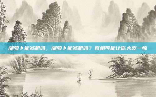 胡萝卜能减肥吗，胡萝卜能减肥吗？真相可能让你大吃一惊