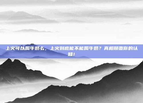 上火可以喝牛奶么，上火到底能不能喝牛奶？真相颠覆你的认知！